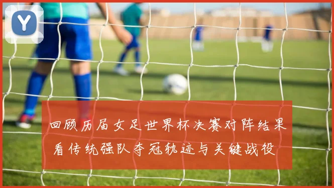回顾历届女足世界杯决赛对阵结果 看传统强队夺冠轨迹与关键战役